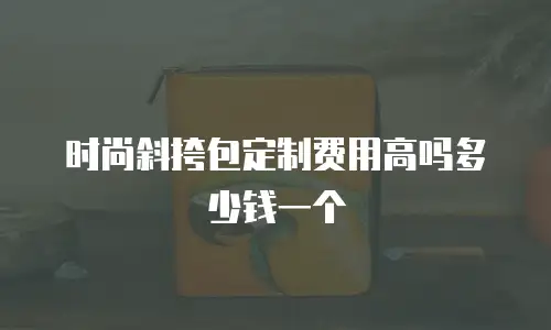 时尚斜挎包定制费用高吗多少钱一个