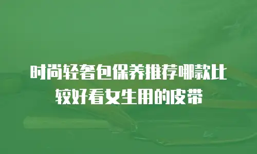 时尚轻奢包保养推荐哪款比较好看女生用的皮带