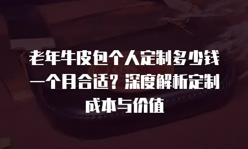 老年牛皮包个人定制多少钱一个月合适？深度解析定制成本与价值