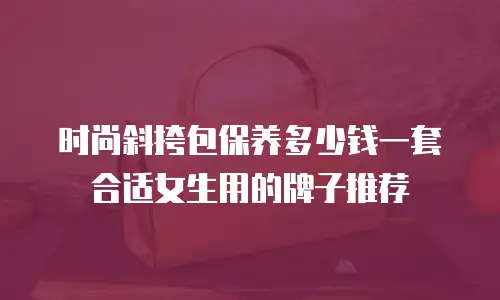 时尚斜挎包保养多少钱一套合适女生用的牌子推荐