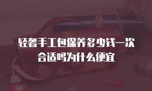 轻奢手工包保养多少钱一次合适吗为什么便宜