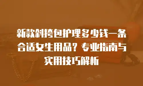 新款斜挎包护理多少钱一条合适女生用品？专业指南与实用技巧解析