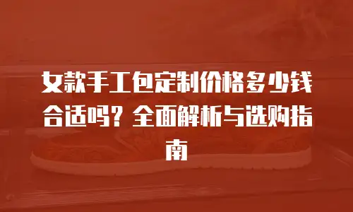 女款手工包定制价格多少钱合适吗？全面解析与选购指南