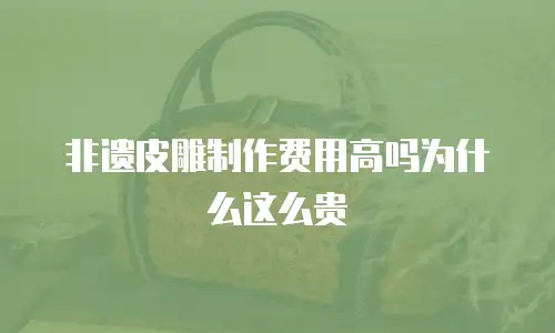非遗皮雕制作费用高吗为什么这么贵