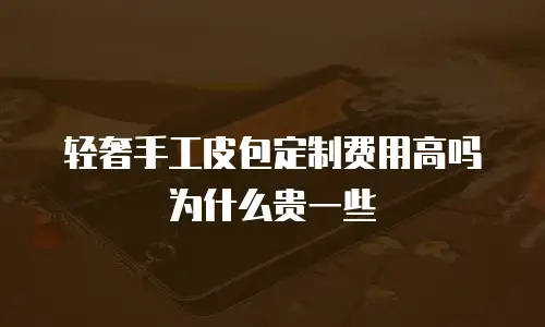 轻奢手工皮包定制费用高吗为什么贵一些