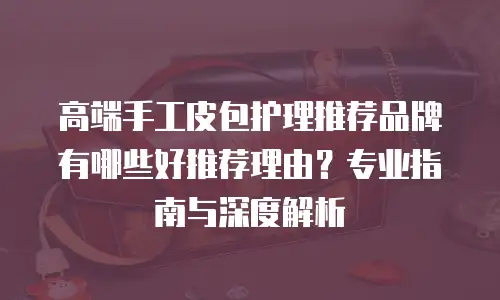 高端手工皮包护理推荐品牌有哪些好推荐理由？专业指南与深度解析