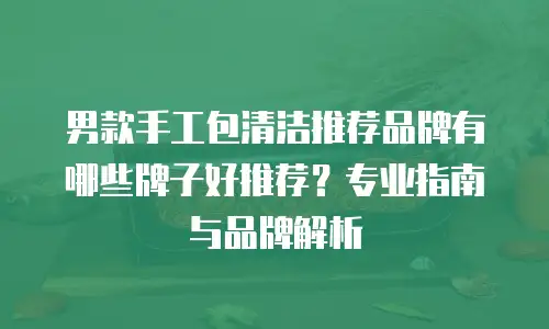 男款手工包清洁推荐品牌有哪些牌子好推荐？专业指南与品牌解析