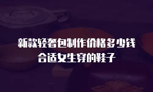 新款轻奢包制作价格多少钱合适女生穿的鞋子