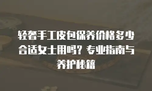 轻奢手工皮包保养价格多少合适女士用吗？专业指南与养护秘籍
