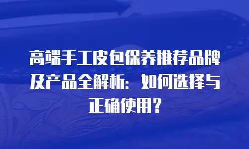 高端手工皮包保养推荐品牌及产品全解析：如何选择与正确使用？