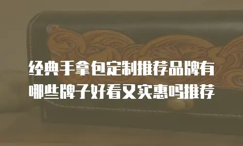 经典手拿包定制推荐品牌有哪些牌子好看又实惠吗推荐