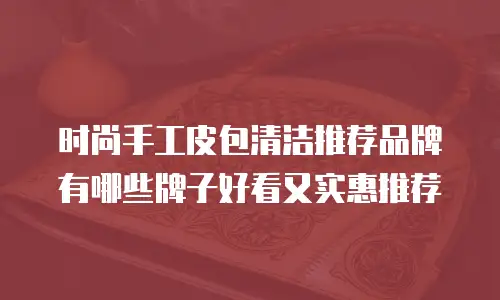 时尚手工皮包清洁推荐品牌有哪些牌子好看又实惠推荐