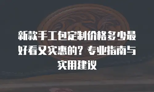 新款手工包定制价格多少最好看又实惠的？专业指南与实用建议