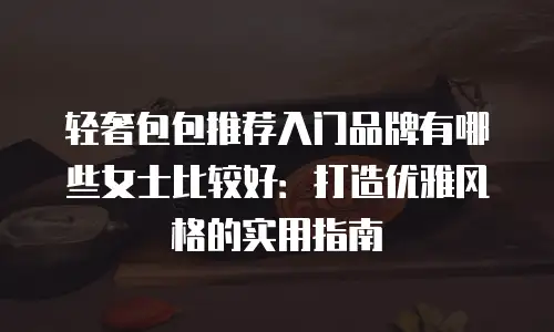 轻奢包包推荐入门品牌有哪些女士比较好：打造优雅风格的实用指南