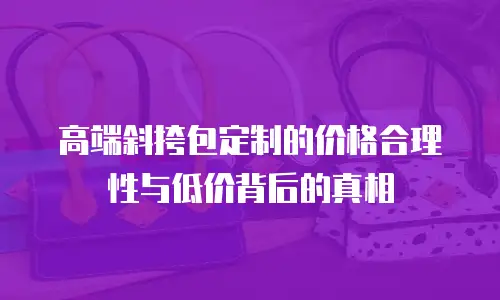 高端斜挎包定制的价格合理性与低价背后的真相  