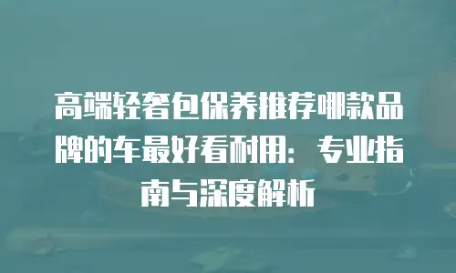 高端轻奢包保养推荐哪款品牌的车最好看耐用：专业指南与深度解析