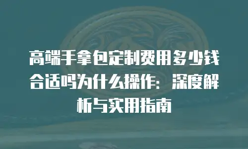 高端手拿包定制费用多少钱合适吗为什么操作：深度解析与实用指南