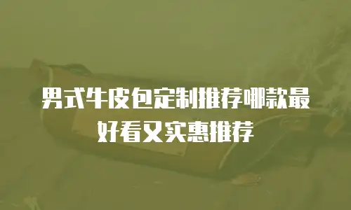 男式牛皮包定制推荐哪款最好看又实惠推荐