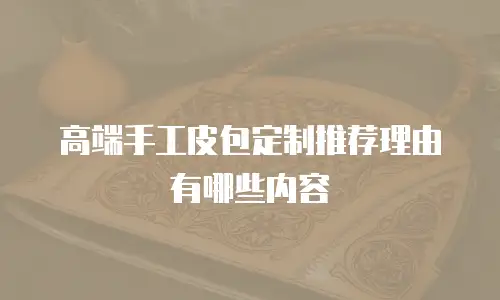 高端手工皮包定制推荐理由有哪些内容