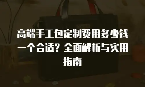 高端手工包定制费用多少钱一个合适？全面解析与实用指南