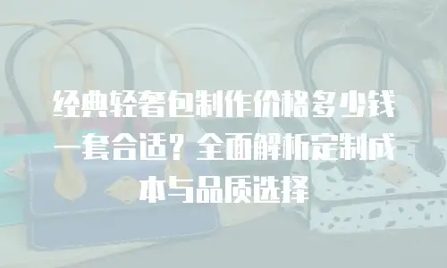 经典轻奢包制作价格多少钱一套合适？全面解析定制成本与品质选择