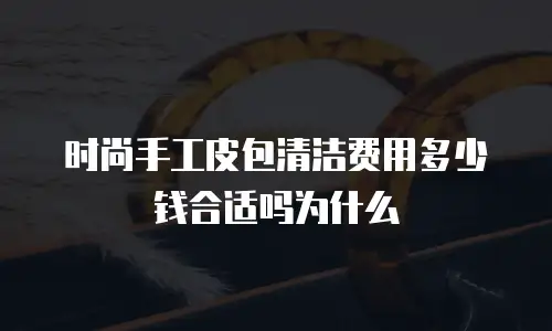 时尚手工皮包清洁费用多少钱合适吗为什么