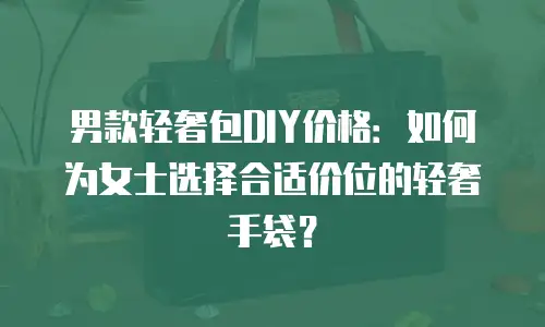 男款轻奢包DIY价格：如何为女士选择合适价位的轻奢手袋？