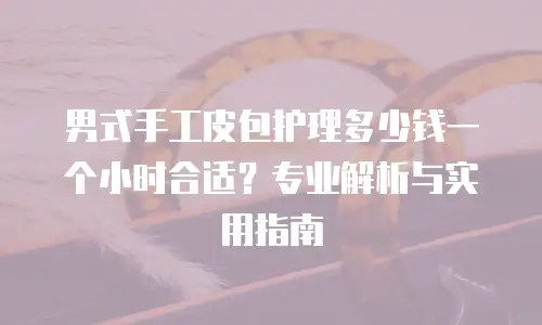 男式手工皮包护理多少钱一个小时合适？专业解析与实用指南
