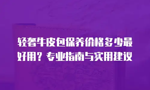 轻奢牛皮包保养价格多少最好用？专业指南与实用建议