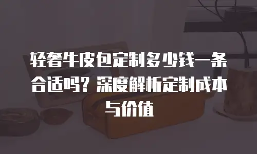 轻奢牛皮包定制多少钱一条合适吗？深度解析定制成本与价值