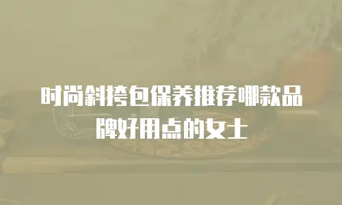 时尚斜挎包保养推荐哪款品牌好用点的女士