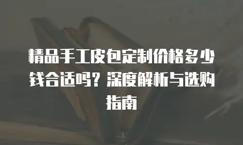 精品手工皮包定制价格多少钱合适吗？深度解析与选购指南