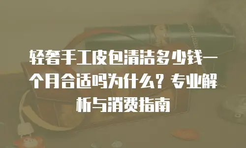 轻奢手工皮包清洁多少钱一个月合适吗为什么？专业解析与消费指南