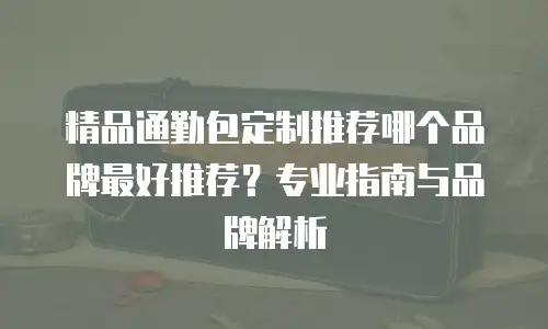 精品通勤包定制推荐哪个品牌最好推荐？专业指南与品牌解析