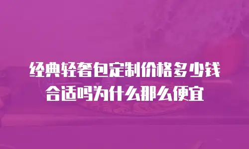 经典轻奢包定制价格多少钱合适吗为什么那么便宜