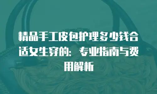 精品手工皮包护理多少钱合适女生穿的：专业指南与费用解析
