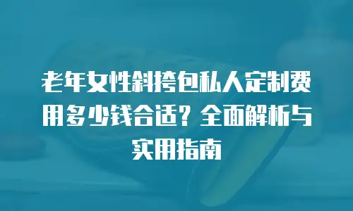 老年女性斜挎包私人定制费用多少钱合适？全面解析与实用指南