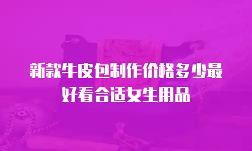 新款牛皮包制作价格多少最好看合适女生用品