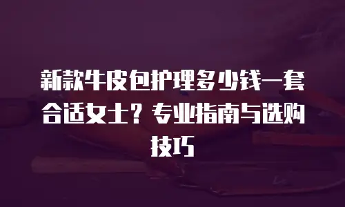 新款牛皮包护理多少钱一套合适女士？专业指南与选购技巧