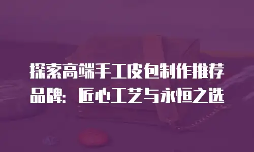 探索高端手工皮包制作推荐品牌：匠心工艺与永恒之选