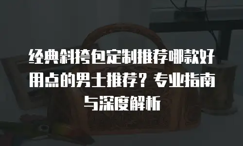 经典斜挎包定制推荐哪款好用点的男士推荐？专业指南与深度解析