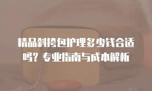 精品斜挎包护理多少钱合适吗？专业指南与成本解析