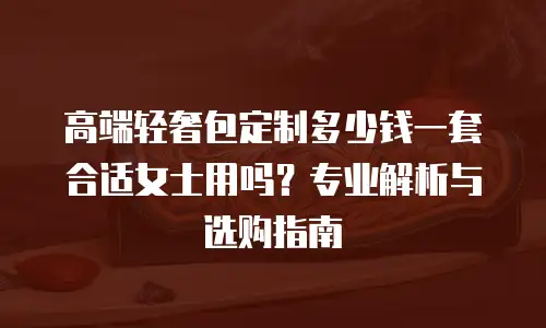 高端轻奢包定制多少钱一套合适女士用吗？专业解析与选购指南