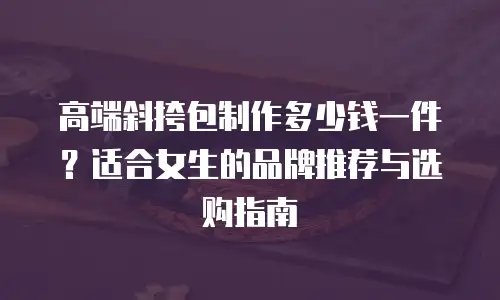 高端斜挎包制作多少钱一件？适合女生的品牌推荐与选购指南