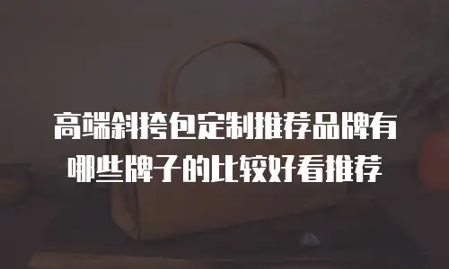高端斜挎包定制推荐品牌有哪些牌子的比较好看推荐