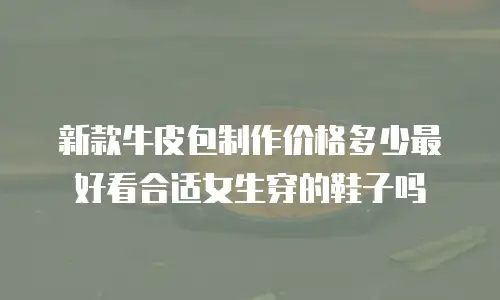 新款牛皮包制作价格多少最好看合适女生穿的鞋子吗