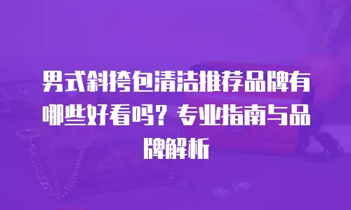 男式斜挎包清洁推荐品牌有哪些好看吗？专业指南与品牌解析