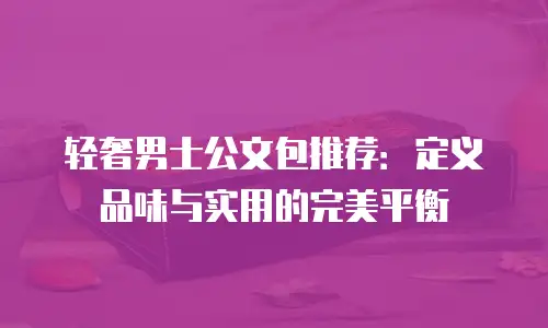 轻奢男士公文包推荐：定义品味与实用的完美平衡
