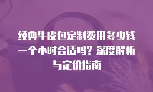 经典牛皮包定制费用多少钱一个小时合适吗？深度解析与定价指南
