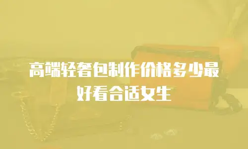高端轻奢包制作价格多少最好看合适女生